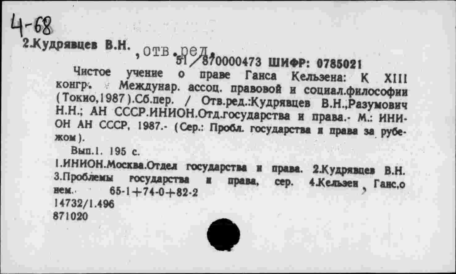 ﻿Ц-«8
2Жудрявцев В.Н. отв , оед
54 /870000473 ШИФР: 0785021
Чистое учение о праве Ганса Кельзена: К XIII конгр. Междунар. ассоц. правовой и социал.философии (Токио, 1987 ).Сб.пер. / Отв.ред.:Кудрявцев В.Н.,Разумович Н.Н.; АН СССР.ИНИОН.Отд.государства и права.- М.: ИНИОН АН СССР, 1987.- (Сер.: Проба. государства ■ права за рубежом ).
Вып.1. 195 с.
1.ИНИОН.Москва .Отдел государства ■ права. 2,Кудрявдев В.Н. 3-Проблемы государства ■ права, сер. 4Жельзев Галс.о нем. 65-1+74-0+82-2	'
14732/1.496
871020